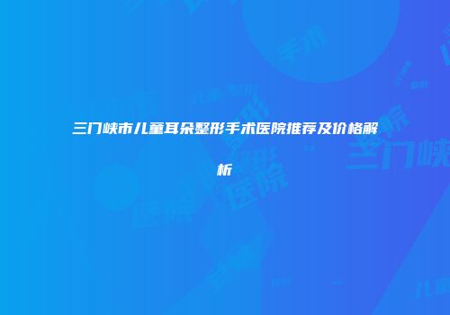 三门峡市儿童耳朵整形手术医院推荐及价格解析