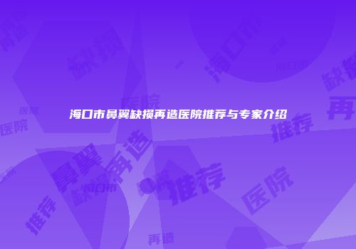 海口市鼻翼缺损再造医院推荐与专家介绍
