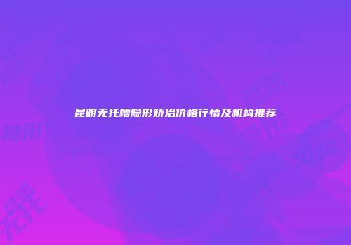 昆明无托槽隐形矫治价格行情及机构推荐