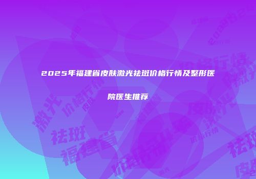 2025年福建省皮肤激光祛斑价格行情及整形医院医生推荐