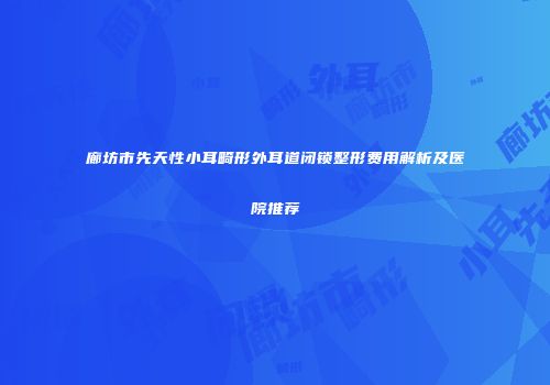 廊坊市先天性小耳畸形外耳道闭锁整形费用解析及医院推荐