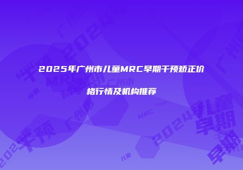 2025年广州市儿童MRC早期干预矫正价格行情及机构推荐