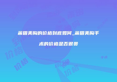 莆田美胸的价格到底如何_莆田美胸手术的价格是否很贵