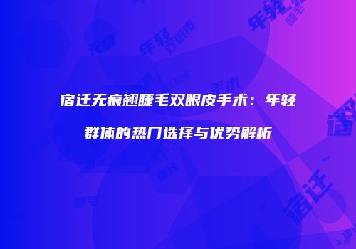宿迁无痕翘睫毛双眼皮手术：年轻群体的热门选择与优势解析