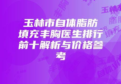 玉林市自体脂肪填充丰胸医生排行前十解析与价格参考