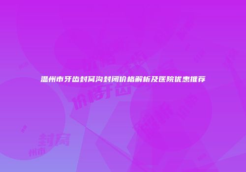 温州市牙齿封窝沟封闭价格解析及医院优惠推荐