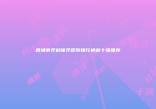 晋城市牙科镶牙医院排行榜前十强推荐