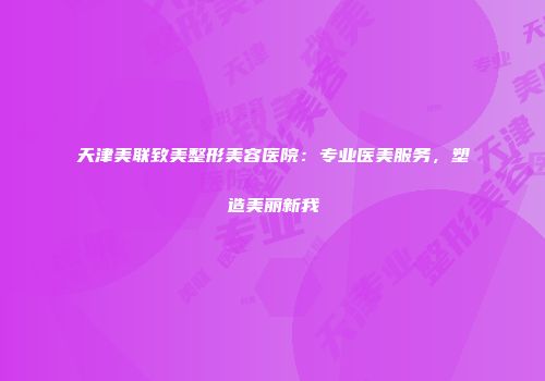 天津美联致美整形美容医院：专业医美服务，塑造美丽新我