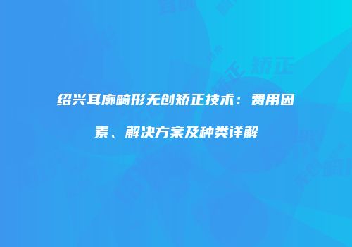 绍兴耳廓畸形无创矫正技术：费用因素、解决方案及种类详解