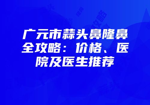 广元市蒜头鼻隆鼻全攻略：价格、医院及医生推荐