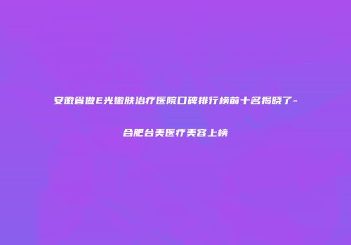 安徽省做E光嫩肤治疗医院口碑排行榜前十名揭晓了-合肥台美医疗美容上榜
