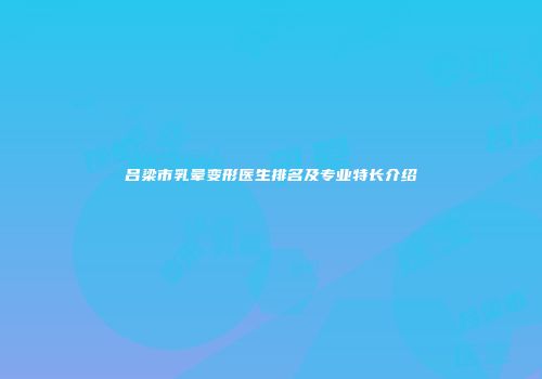 吕梁市乳晕变形医生排名及专业特长介绍