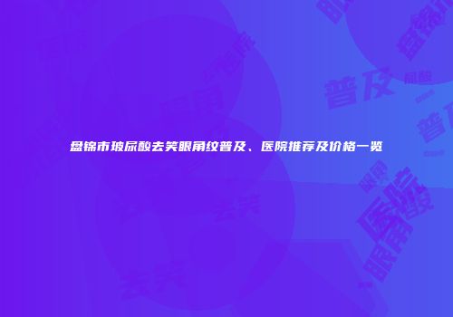 盘锦市玻尿酸去笑眼角纹普及、医院推荐及价格一览