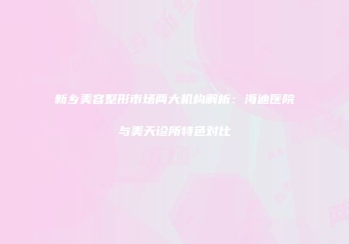 新乡美容整形市场两大机构解析：海迪医院与美天诊所特色对比