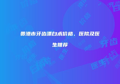 贵港市牙齿漂白术价格、医院及医生推荐