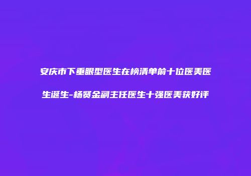 安庆市下垂眼型医生在榜清单前十位医美医生诞生-杨贤金副主任医生十强医美获好评