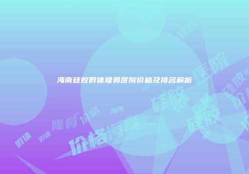 海南硅胶假体隆鼻医院价格及排名解析