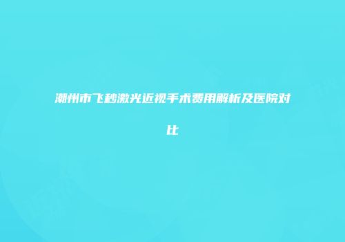 潮州市飞秒激光近视手术费用解析及医院对比
