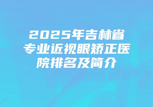 2025年吉林省专业近视眼矫正医院排名及简介
