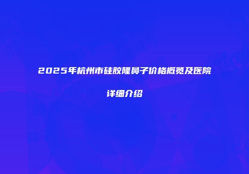 2025年杭州市硅胶隆鼻子价格概览及医院详细介绍