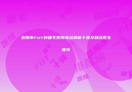 岳阳市FUT种睫毛医院排名榜前十强及知名医生推荐
