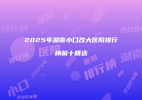 2025年湖南小口改大医院排行榜前十精选