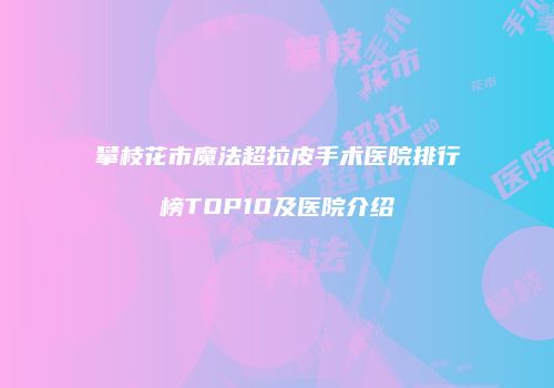攀枝花市魔法超拉皮手术医院排行榜TOP10及医院介绍