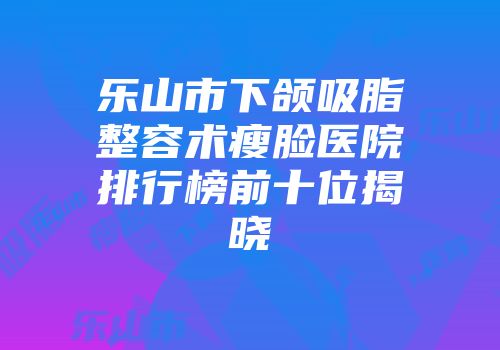 乐山市下颌吸脂整容术瘦脸医院排行榜前十位揭晓