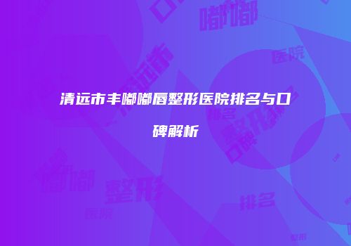 清远市丰嘟嘟唇整形医院排名与口碑解析