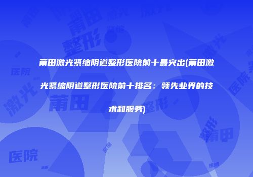 莆田激光紧缩阴道整形医院前十最突出(莆田激光紧缩阴道整形医院前十排名：领先业界的技术和服务)