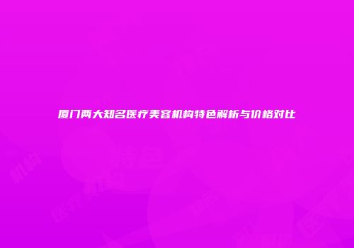 厦门两大知名医疗美容机构特色解析与价格对比
