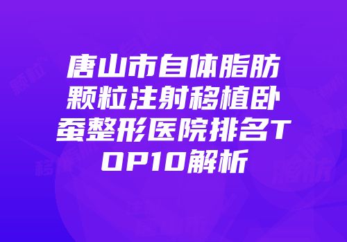 唐山市自体脂肪颗粒注射移植卧蚕整形医院排名TOP10解析