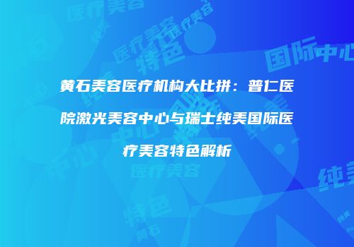 黄石美容医疗机构大比拼：普仁医院激光美容中心与瑞士纯美国际医疗美容特色解析