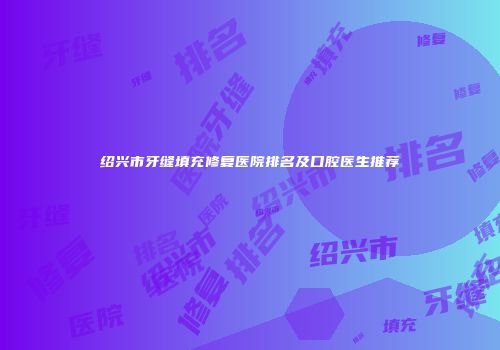 绍兴市牙缝填充修复医院排名及口腔医生推荐