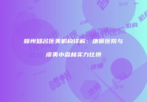赣州知名医美机构详解：康俪医院与虔美小森林实力比拼