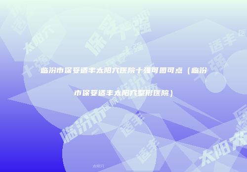 临汾市保妥适丰太阳穴医院十强可圈可点（临汾市保妥适丰太阳穴整形医院）