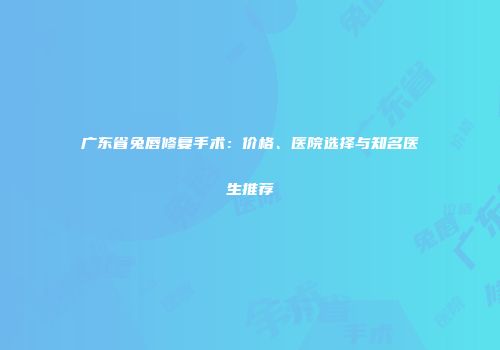 广东省兔唇修复手术：价格、医院选择与知名医生推荐