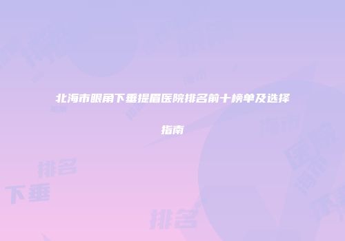 北海市眼角下垂提眉医院排名前十榜单及选择指南