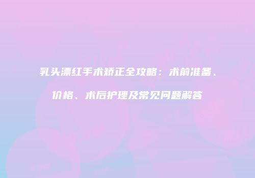 乳头漂红手术矫正全攻略：术前准备、价格、术后护理及常见问题解答