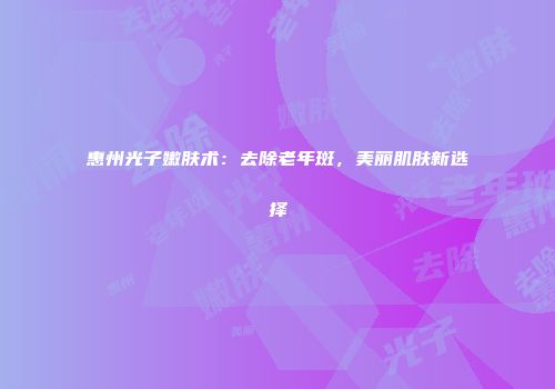 惠州光子嫩肤术：去除老年斑，美丽肌肤新选择