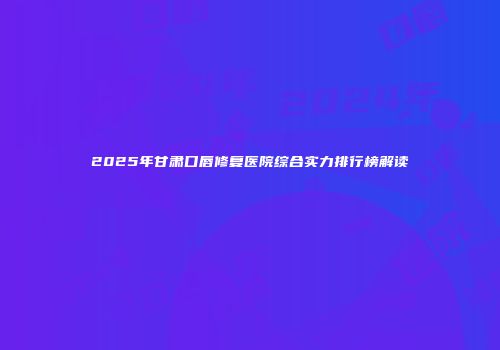 2025年甘肃口唇修复医院综合实力排行榜解读