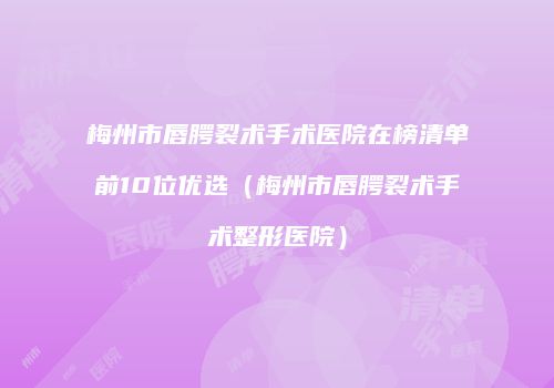 梅州市唇腭裂术手术医院在榜清单前10位优选（梅州市唇腭裂术手术整形医院）
