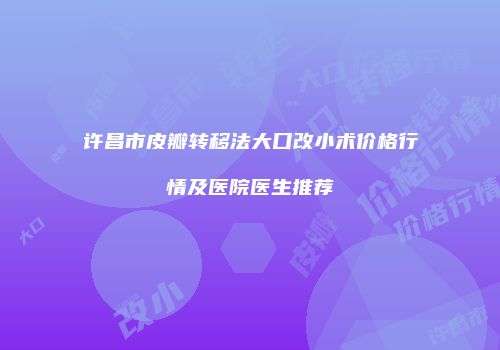 许昌市皮瓣转移法大口改小术价格行情及医院医生推荐