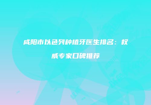咸阳市以色列种植牙医生排名：权威专家口碑推荐