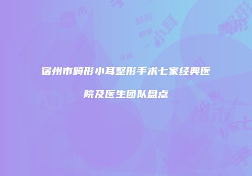 宿州市畸形小耳整形手术七家经典医院及医生团队盘点