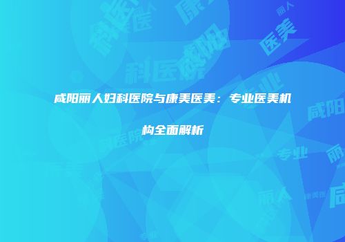 咸阳丽人妇科医院与康美医美：专业医美机构全面解析