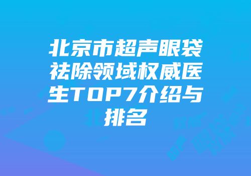 北京市超声眼袋祛除领域权威医生TOP7介绍与排名