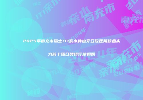 2025年南充市瑞士ITI亲水种植牙口腔医院综合实力前十强口碑排行榜揭晓