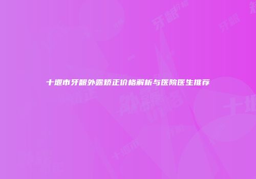 十堰市牙龈外露矫正价格解析与医院医生推荐