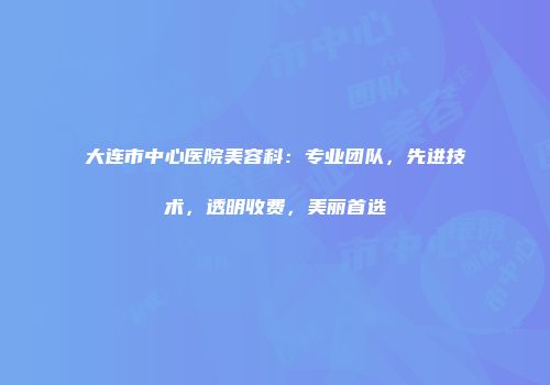 大连市中心医院美容科：专业团队，先进技术，透明收费，美丽首选